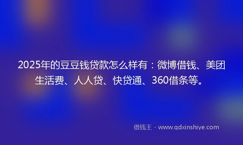 2025年的豆豆钱贷款怎么样有：微博借钱、美团生活费、人人贷、快贷通、360借条等。