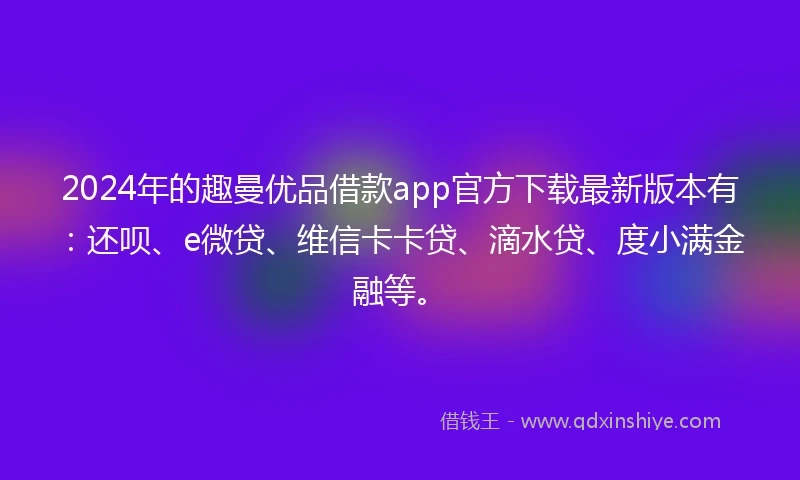 2024年的趣曼优品借款app官方下载最新版本有：还呗、e微贷、维信卡卡贷、滴水贷、度小满金融等。