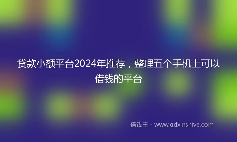 贷款小额平台2024年推荐，整理五个手机上可以借钱的平台