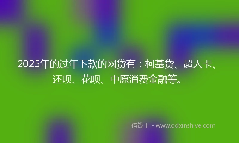 2025年的过年下款的网贷有：柯基贷、超人卡、还呗、花呗、中原消费金融等。