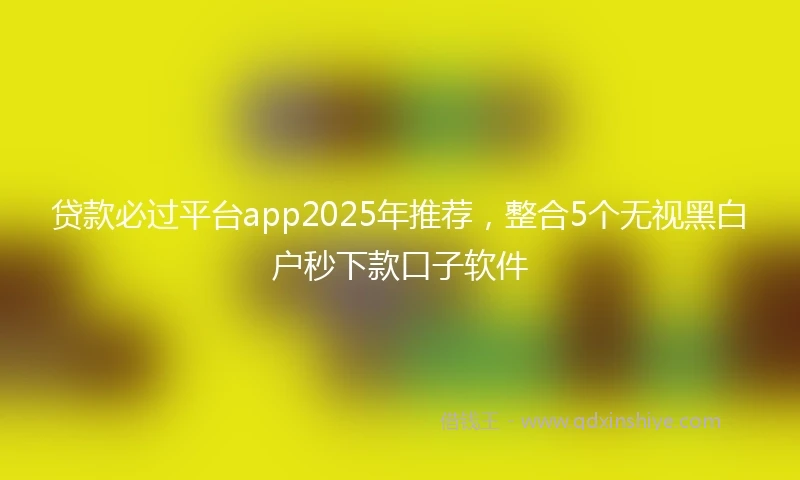 贷款必过平台app2025年推荐，整合5个无视黑白户秒下款口子软件