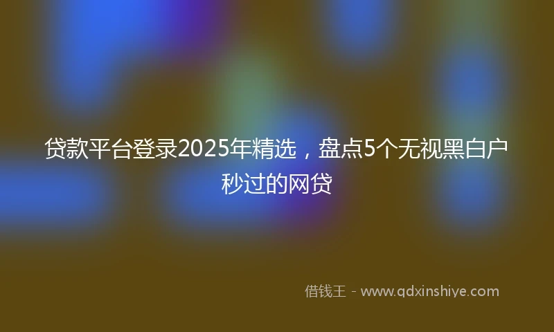 贷款平台登录2025年精选，盘点5个无视黑白户秒过的网贷