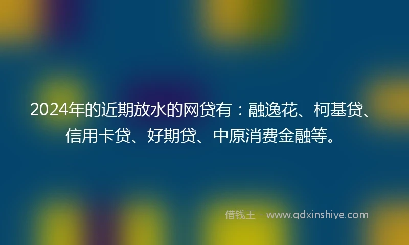 2024年的近期放水的网贷有：融逸花、柯基贷、信用卡贷、好期贷、中原消费金融等。