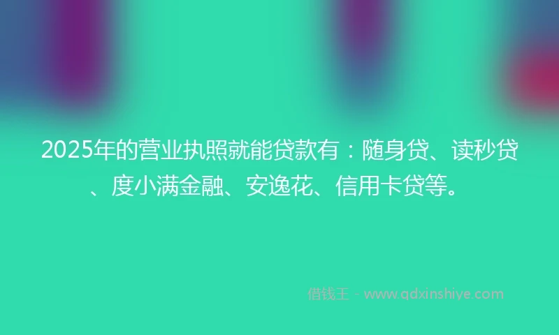 2025年的营业执照就能贷款有：随身贷、读秒贷、度小满金融、安逸花、信用卡贷等。