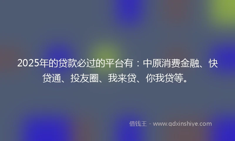2025年的贷款必过的平台有：中原消费金融、快贷通、投友圈、我来贷、你我贷等。