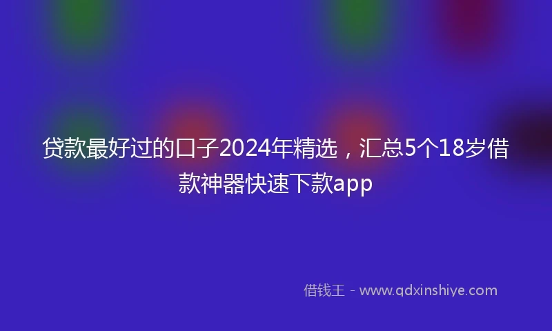 贷款最好过的口子2024年精选,汇总5个18岁借款神器快速下款app
