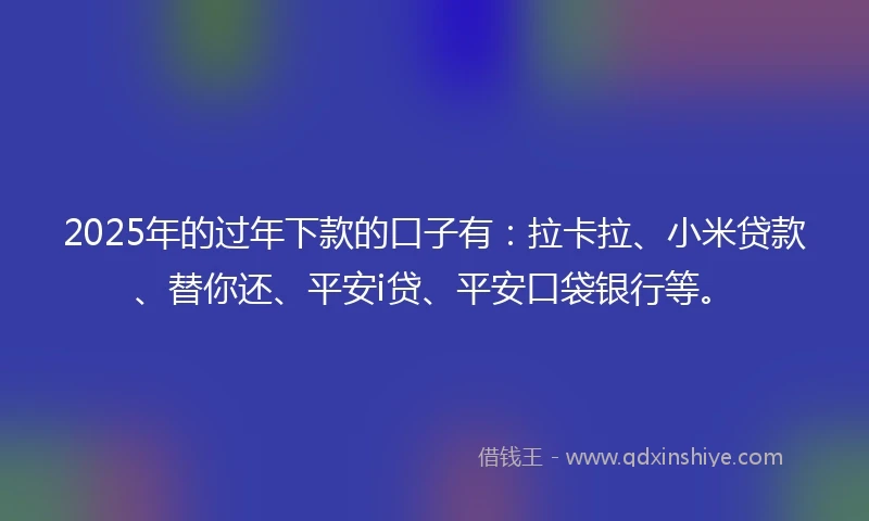 2025年的过年下款的口子有：拉卡拉、小米贷款、替你还、平安i贷、平安口袋银行等。