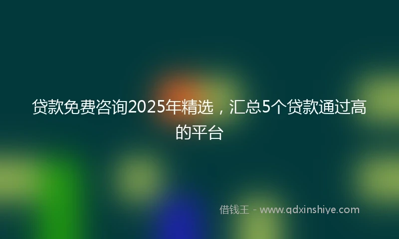 贷款免费咨询2025年精选，汇总5个贷款通过高的平台