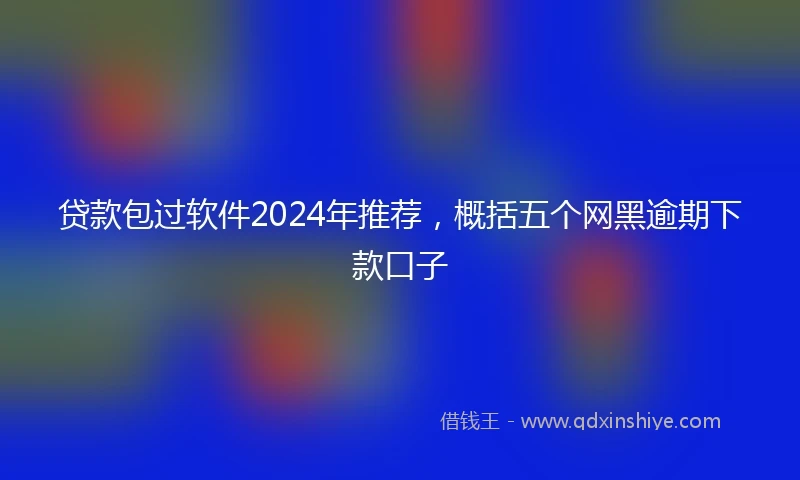 贷款包过软件2024年推荐，概括五个网黑逾期下款口子