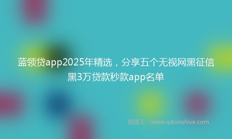 蓝领贷app2025年精选，分享五个无视网黑征信黑3万贷款秒款app名单