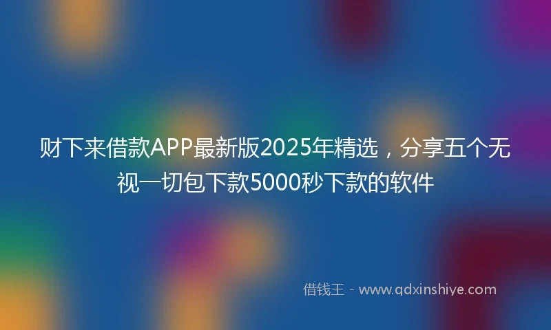 财下来借款APP最新版2025年精选，分享五个无视一切包下款5000秒下款的软件