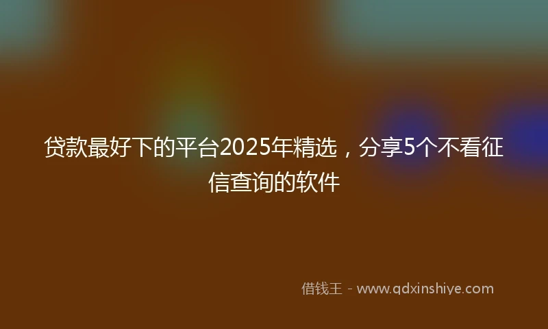 贷款最好下的平台2025年精选，分享5个不看征信查询的软件