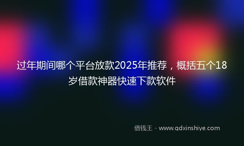 过年期间哪个平台放款2025年推荐，概括五个18岁借款神器快速下款软件