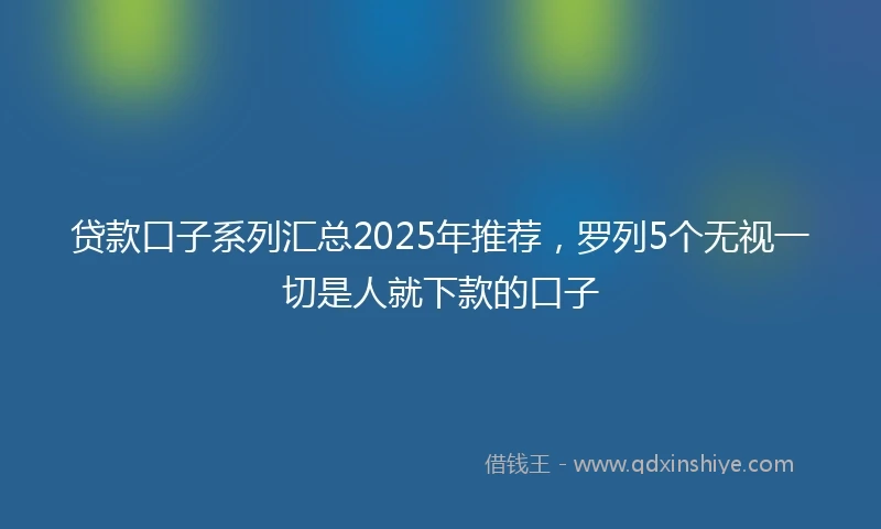 贷款口子系列汇总2025年推荐，罗列5个无视一切是人就下款的口子