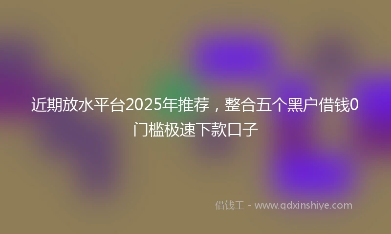 近期放水平台2025年推荐，整合五个黑户借钱0门槛极速下款口子