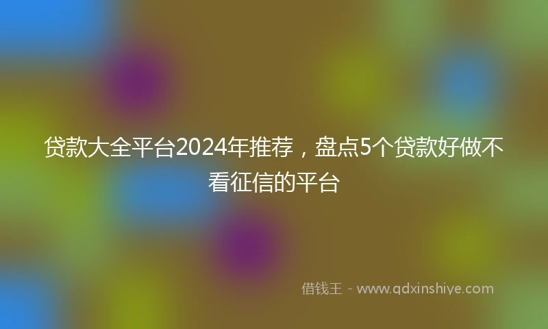 贷款大全平台2024年推荐，盘点5个贷款好做不看征信的平台