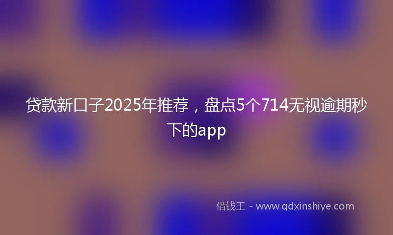 贷款新口子2025年推荐，盘点5个714无视逾期秒下的app