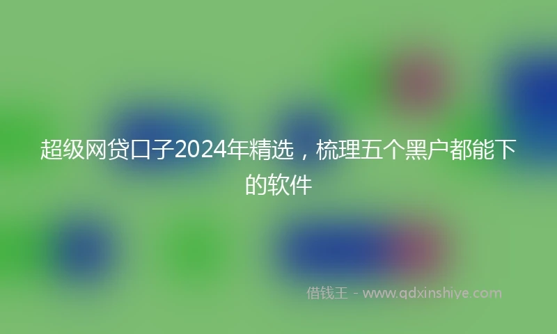 超级网贷口子2024年精选,梳理五个黑户都能下的软件