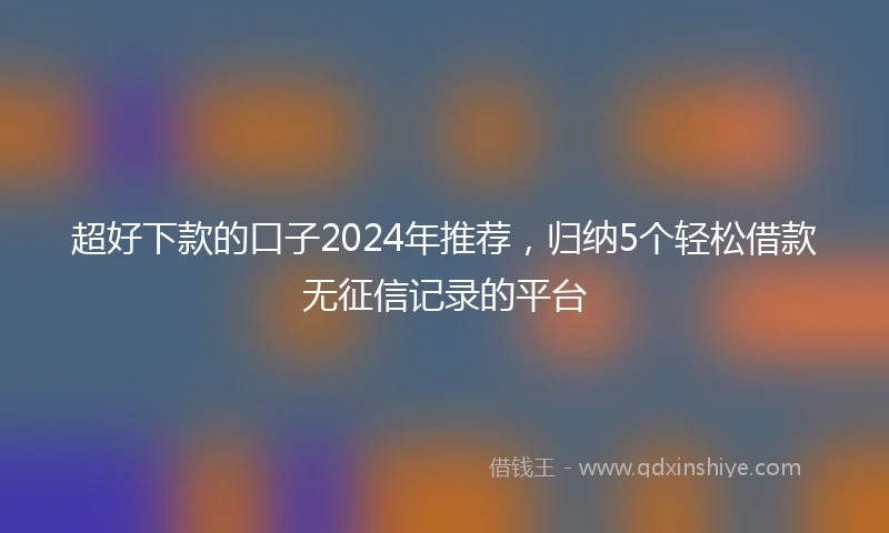 超好下款的口子2024年推荐，归纳5个轻松借款无征信记录的平台
