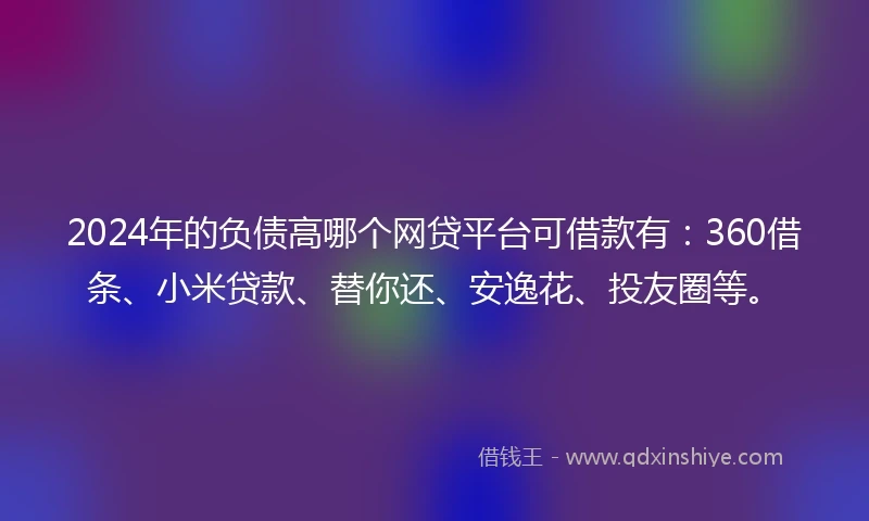 2024年的负债高哪个网贷平台可借款有：360借条、小米贷款、替你还、安逸花、投友圈等。