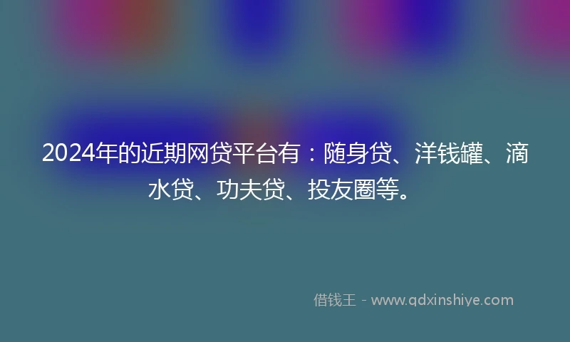 2024年的近期网贷平台有：随身贷、洋钱罐、滴水贷、功夫贷、投友圈等。