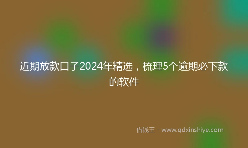 近期放款口子2024年精选，梳理5个逾期必下款的软件