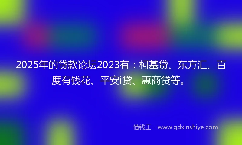 2025年的贷款论坛2023有：柯基贷、东方汇、百度有钱花、平安i贷、惠商贷等。