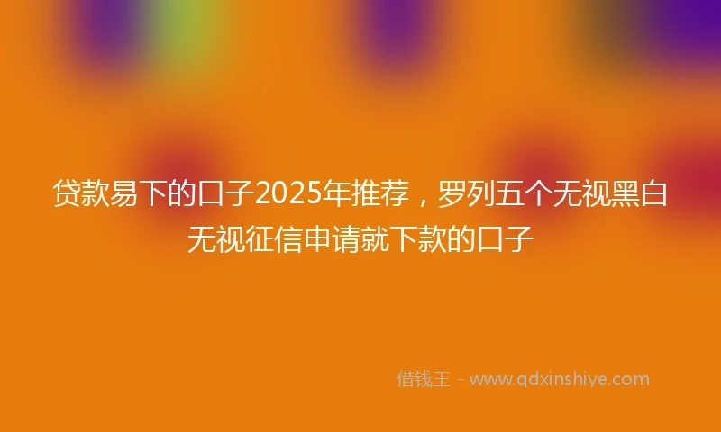 贷款易下的口子2025年推荐，罗列五个无视黑白无视征信申请就下款的口子