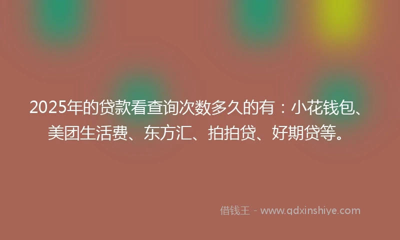 2025年的贷款看查询次数多久的有：小花钱包、美团生活费、东方汇、拍拍贷、好期贷等。