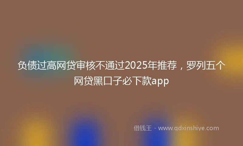 负债过高网贷审核不通过2025年推荐，罗列五个网贷黑口子必下款app