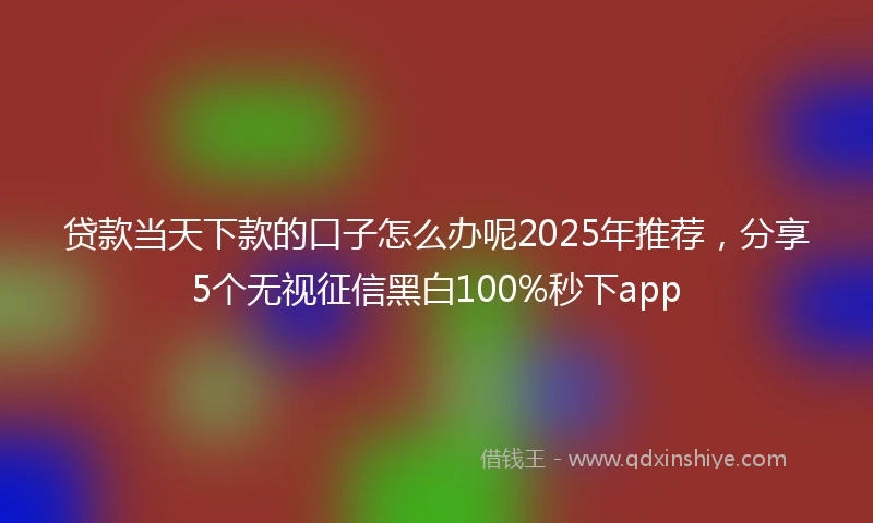 贷款当天下款的口子怎么办呢2025年推荐，分享5个无视征信黑白100%秒下app