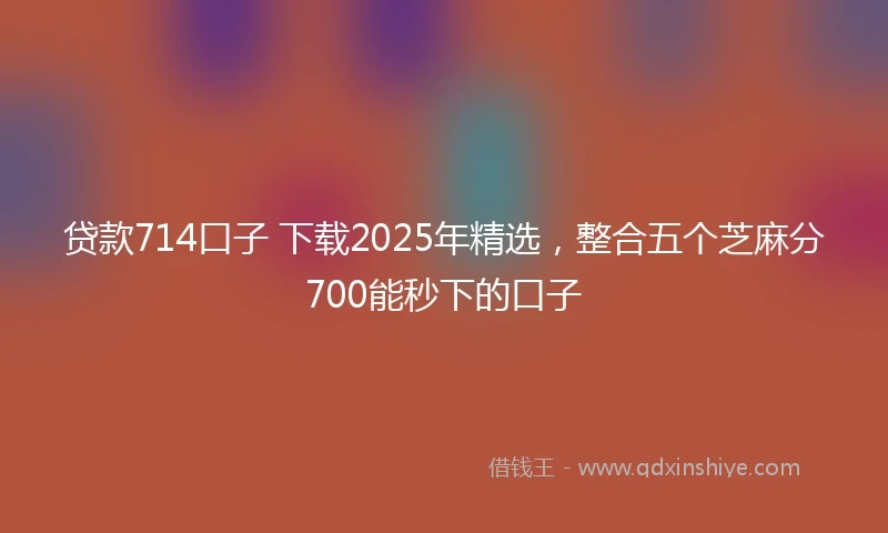贷款714口子 下载2025年精选，整合五个芝麻分700能秒下的口子