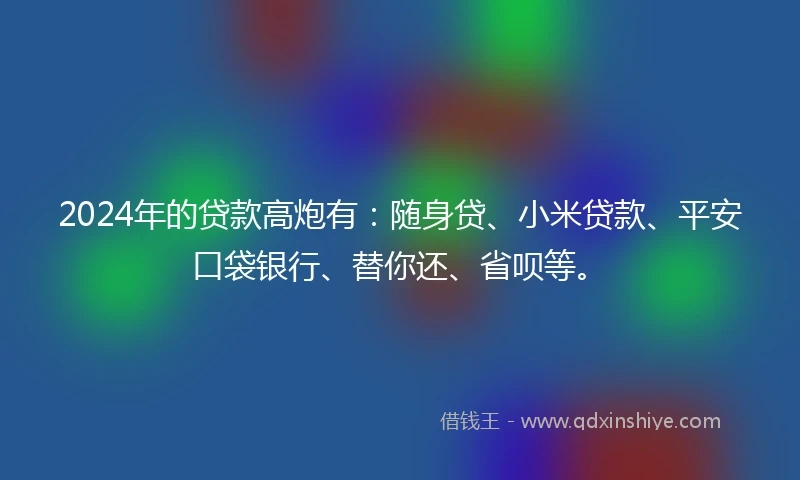 2024年的贷款高炮有：随身贷、小米贷款、平安口袋银行、替你还、省呗等。