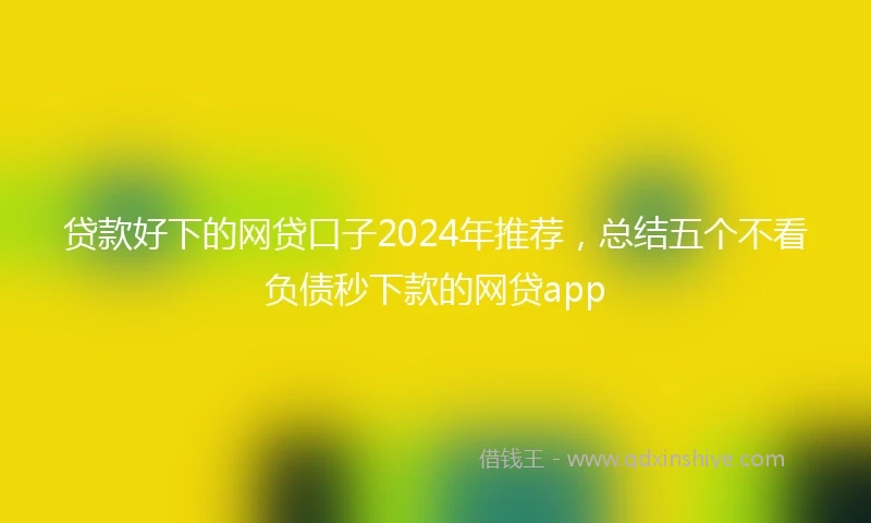 贷款好下的网贷口子2024年推荐，总结五个不看负债秒下款的网贷app