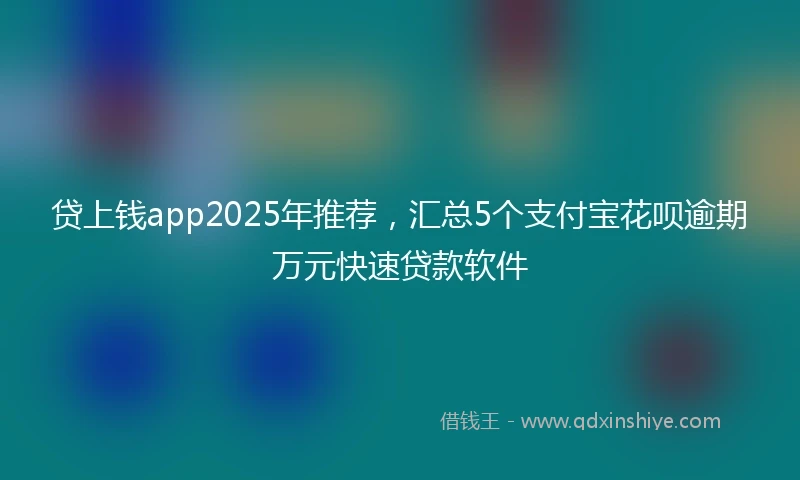 贷上钱app2025年推荐，汇总5个支付宝花呗逾期万元快速贷款软件