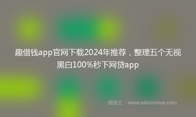 趣借钱app官网下载2024年推荐，整理五个无视黑白100%秒下网贷app