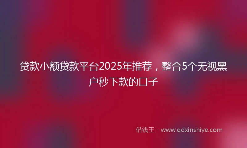 贷款小额贷款平台2025年推荐，整合5个无视黑户秒下款的口子