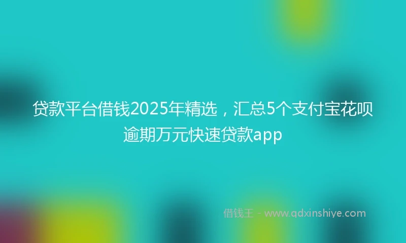 贷款平台借钱2025年精选，汇总5个支付宝花呗逾期万元快速贷款app