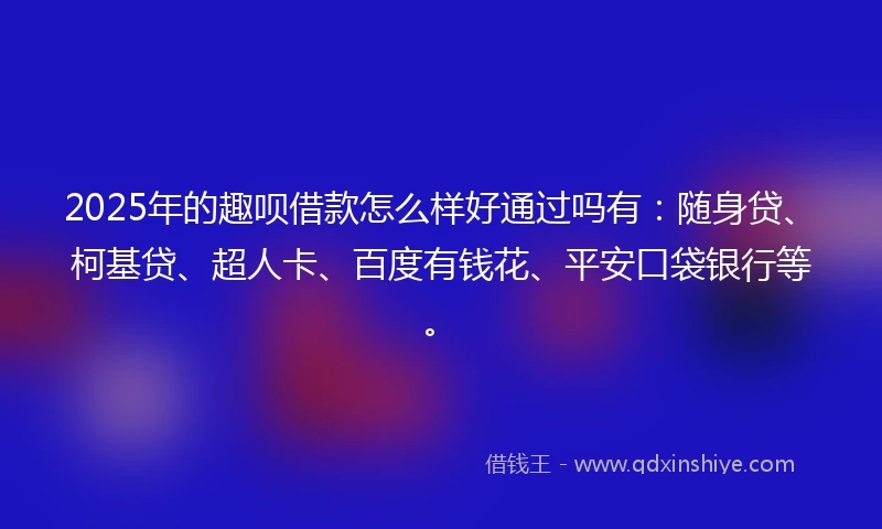 2025年的趣呗借款怎么样好通过吗有：随身贷、柯基贷、超人卡、百度有钱花、平安口袋银行等。