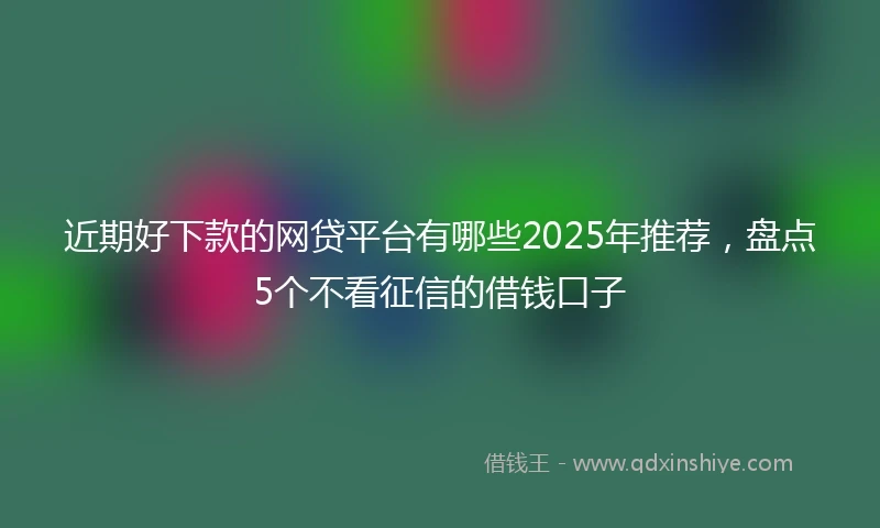 近期好下款的网贷平台有哪些2025年推荐，盘点5个不看征信的借钱口子