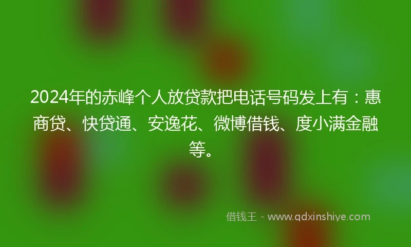 2024年的赤峰个人放贷款把电话号码发上有：惠商贷、快贷通、安逸花、微博借钱、度小满金融等。