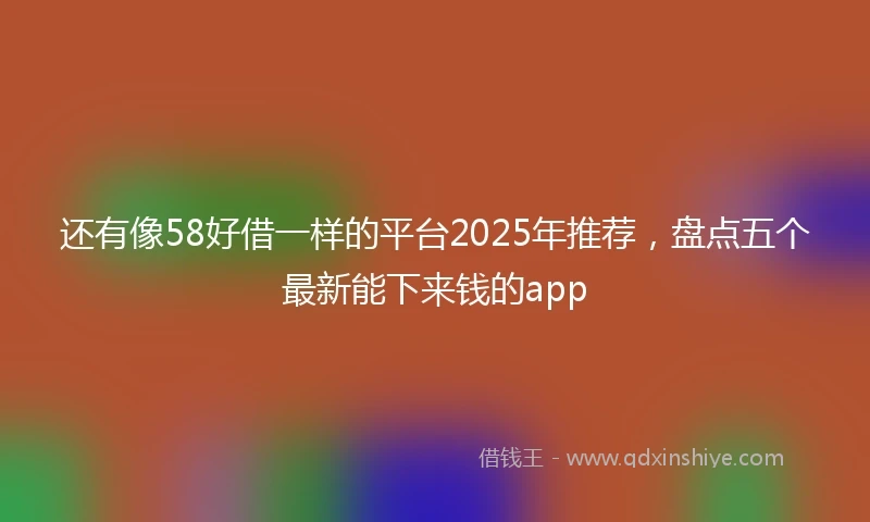 还有像58好借一样的平台2025年推荐，盘点五个最新能下来钱的app