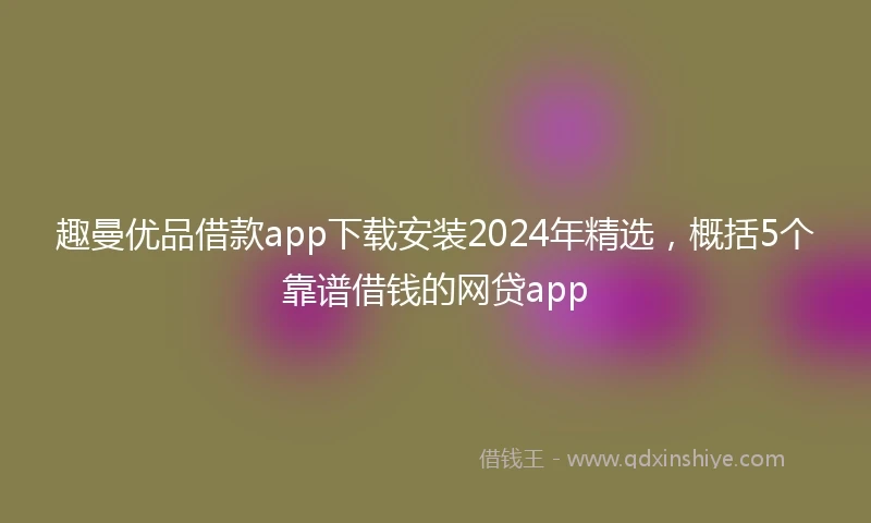 趣曼优品借款app下载安装2024年精选，概括5个靠谱借钱的网贷app