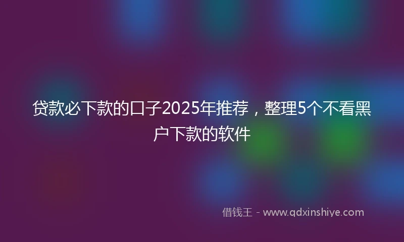 贷款必下款的口子2025年推荐，整理5个不看黑户下款的软件