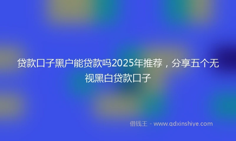 贷款口子黑户能贷款吗2025年推荐,分享五个无视黑白贷款口子