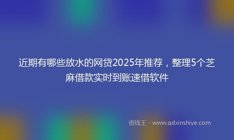 近期有哪些放水的网贷2025年推荐，整理5个芝麻借款实时到账速借软件