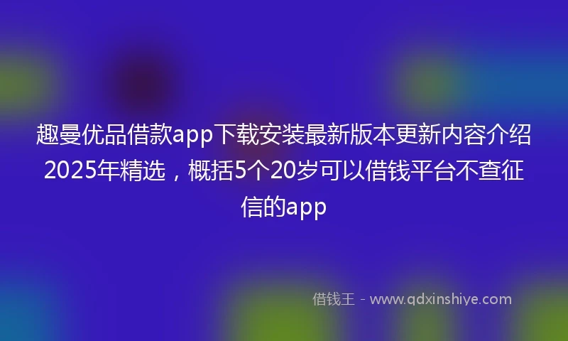 趣曼优品借款app下载安装最新版本更新内容介绍2025年精选，概括5个20岁可以借钱平台不查征信的app