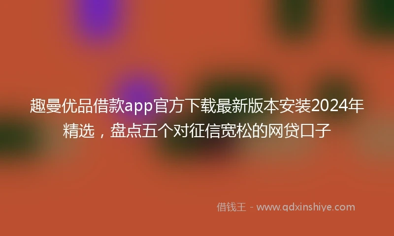 趣曼优品借款app官方下载最新版本安装2024年精选，盘点五个对征信宽松的网贷口子