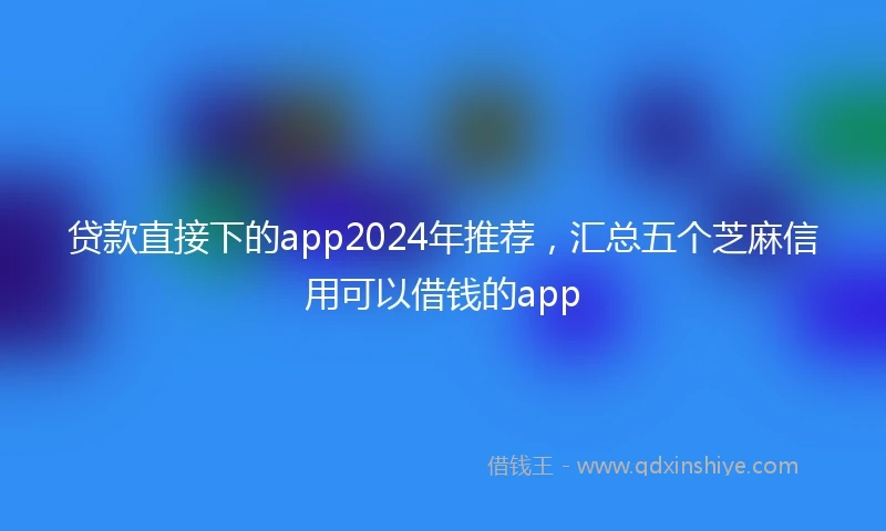 贷款直接下的app2024年推荐，汇总五个芝麻信用可以借钱的app
