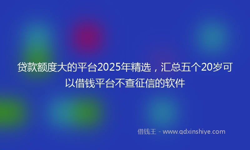 贷款额度大的平台2025年精选,汇总五个20岁可以借钱平台不查征信的软件